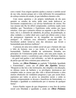 com o metal. Essa origem operária ajudou a marcar o sentido social 
de sua vida, mesmo porque até a visão deficiente foi conseqüência 
do esforço noturno do estudo, já que trabalhava durante o dia. 
Com raízes operárias e ele próprio trabalhando de dia para 
garantir os estudos de noite, pôde mais tarde dedicar-se ao 
movimento cooperativista e ao serviço beneficente do ensino. Por 
isso mesmo não lhe foi difícil compreender, conforme expõe neste 
trabalho, que “Socialismo e Espiritismo estão unidos por laços 
estreitos, visto que o primeiro oferece ao segundo o que lhe falta a 
mais, isto é, o elemento de sabedoria, de justiça, de ponderação, as 
altas verdades e o nobre ideal sem o qual este último corre o risco 
de permanecer impotente ou de mergulhar na escuridão da 
anarquia”. E reforçou essa afirmativa acentuando que “o 
Socialismo poderá tornar-se uma das alavancas que levará a 
humanidade para destinos melhores”. 
A procura de uma nova ordem social em que o homem não seja 
o lobo do homem, mas o seu irmão, é o sonho de toda a 
humanidade. Nenhum cidadão de sentimentos firmados nos 
princípios do Cristianismo pode aceitar, sem uma justa reação, as 
disparidades sociais e econômicas que colocam fabulosas riquezas 
– em geral mal ganhas e mal utilizadas - ao lado de agrupamentos 
de párias que não têm o mínimo para sobreviver. 
Kardec, em Obras Póstumas, no capítulo “Liberdade, Igualdade 
e Fraternidade”, como em O Livro dos Espíritos, destaca: 
“Risquem-se das leis e das instituições, das religiões e da educação, 
os últimos restos da barbárie e os privilégios; destruam-se por 
completo todas as causas que dão vida e desenvolvimento a estes 
eternos obstáculos do verdadeiro progresso e que, por assim dizer, 
aspiramos por todos os povos na atmosfera social, e então os 
homens compreenderão os deveres e benefícios da fraternidade, e a 
liberdade e igualdade se estabelecerão por si mesmas de qualquer 
forma”. 
Estava Kardec seguro de que chegaremos a essa fase de justiça 
social com liberdade e igualdade e, ainda em Obras Póstumas, 
 