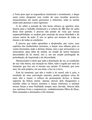 à Terra para aqui se engrandecer intelectual e moralmente, e daqui 
saem como chegaram sem cuidar de suas recaídas possíveis, 
renascimentos em meios grosseiros e inferiores, onde as tarefas 
serão mais penosas e mais rigorosas. 
A lei sobre a jornada de oito horas oferece ao operário mais 
lazeres para o trabalho intelectual e a cultura do Eu. Que ele saiba 
disso tirar partido; é preciso não perder de vista que nossas 
responsabilidades se medem pela extensão de nossa liberdade e de 
nossos meios de ação. E isto se aplica aos homens de todas as 
classes e de todas as condições. 
É preciso que todos aprendam a desprender, por vezes, seus 
espíritos dos burburinhos terrestres, a lançar seus olhares para os 
vastos horizontes onde o destino chama, sem o que arriscariam a se 
reencontrar, para além da tumba, no estado de tantos humanos 
descuidados da lei moral, isto é, em um estado prolongado de 
perturbação, de inquietude e de obscuridade. 
Desnecessário é dizer que toda a destinação do ser, as condições 
de sua vida futura, sua situação no Além, tudo é regido por uma lei 
imanente que traz em si mesma sua sanção. O homem, por seus 
atos, faz nele próprio, em sua alma, a luz ou a treva. 
Esta lei imanente, que não é senão a lei moral, não é, pois, o 
resultado de uma convenção terrestre, porém qualquer coisa de 
mais alto e maior, o reflexo do pensamento divino, a forma 
suprema da beleza eterna. Apenas através dela chegaremos a 
triunfar sobre os baixos instintos e forças inferiores, a orientar 
nossas forças a uma finalidade sempre mais elevada. Através dela 
nos sentimos livres e responsáveis, verdadeiramente filhos de Deus, 
Dele emanados e destinados a Ele retornar. 
 