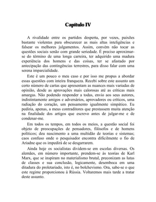 Capítulo IV 
A rivalidade entre os partidos desperta, por vezes, paixões 
bastante violentas para obscurecer as mais altas inteligências e 
falsear os melhores julgamentos. Assim, convém não tocar as 
questões sociais senão com grande seriedade. É preciso aproximar-se 
do término de uma longa carreira, ter adquirido uma madura 
experiência dos homens e das coisas, ter se afastado por 
antecipação das contingências terrestres, para disso falar com uma 
serena imparcialidade. 
Este é um pouco o meu caso e por isso me propus a abordar 
essas questões com inteira franqueza. Recebi sobre este assunto um 
certo número de cartas que apresentam as nuances mais variadas de 
opinião, desde as aprovações mais calorosas até as críticas mais 
amargas. Não podendo responder a todas, envio aos seus autores, 
indistintamente amigos e adversários, aprovadores ou críticos, uma 
radiação do coração, um pensamento igualmente simpático. Eu 
pediria, apenas, a meus contraditores que prestassem muita atenção 
na finalidade dos artigos que escrevo antes de julgar-me e de 
condenar-me. 
Em todos os tempos, em todos os meios, a questão social foi 
objeto de preocupações de pensadores, filósofos e de homens 
políticos; deu nascimento a uma multidão de teorias e sistemas; 
caos confuso onde o pesquisador encontra dificilmente o fio de 
Ariadne que os impedirá de se desgarrarem. 
Ainda hoje os socialistas dividem-se em escolas diversas. Os 
alemães, em número importante, prendem-se às teorias de Karl 
Marx, que se inspiram no materialismo brutal, preconizam as lutas 
de classes e sua conclusão, logicamente, desemboca em uma 
ditadura do proletariado, isto é, no bolchevismo. Ora, sabe-se o que 
este regime proporcionou à Rússia. Voltaremos mais tarde a tratar 
deste assunto. 
 