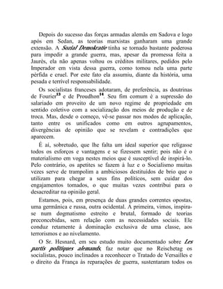 Depois do sucesso das forças armadas alemãs em Sadova e logo 
após em Sedan, as teorias marxistas ganharam uma grande 
extensão. A Sozial Demokratie tinha se tornado bastante poderosa 
para impedir a grande guerra, mas, apesar da promessa feita a 
Jaurès, ela não apenas voltou os créditos militares, pedidos pelo 
Imperador em vista dessa guerra, como tomou nela uma parte 
pérfida e cruel. Por este fato ela assumiu, diante da história, uma 
pesada e terrível responsabilidade. 
Os socialistas franceses adotaram, de preferência, as doutrinas 
de Fourier13 e de Proudhon14. Seu fim comum é a supressão do 
salariado em proveito de um novo regime de propriedade em 
sentido coletivo com a socialização dos meios de produção e de 
troca. Mas, desde o começo, vê-se passar nos modos de aplicação, 
tanto entre os unificados como em outros agrupamentos, 
divergências de opinião que se revelam e contradições que 
aparecem. 
É aí, sobretudo, que lhe falta um ideal superior que religasse 
todos os esforços e vantagens e se fizessem sentir; pois não é o 
materialismo em voga nestes meios que é susceptível de inspirá-lo. 
Pelo contrário, os apetites se fazem à luz e o Socialismo muitas 
vezes serve de trampolim a ambiciosos destituídos de brio que o 
utilizam para chegar a seus fins políticos, sem cuidar dos 
engajamentos tomados, o que muitas vezes contribui para o 
desacreditar na opinião geral. 
Estamos, pois, em presença de duas grandes correntes opostas, 
uma germânica e russa, outra ocidental. A primeira, vimos, inspira-se 
num dogmatismo estreito e brutal, formado de teorias 
preconcebidas, sem relação com as necessidades sociais. Ele 
conduz retamente à dominação exclusiva de uma classe, aos 
terrorismos e ao nivelamento. 
O Sr. Hesnard, em seu estudo muito documentado sobre Les 
partis politiques alemands, faz notar que no Reischetag os 
socialistas, pouco inclinados a reconhecer o Tratado de Versailles e 
o direito da França às reparações de guerra, sustentaram todos os 
 