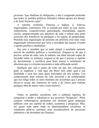 governos “que aludiram às obrigações, e não é exagerado pretender 
que todos os partidos políticos (alemães) tinham apenas um desejo: 
o de fazer fracassar a paz”. 
A corrente ocidental, francesa e inglesa, é, todavia, 
organizadora, construtora. Ela se estende por todos os seus meios, 
sindicalismo, cooperativismo, participação, mutualidade, seguros 
sociais, proporcionando aos operários de toda a ordem uma parte 
crescente dos benefícios da produção e no regime da propriedade. 
Pretende essa organização de próximo em próximo criar uma vasta 
organização internacional que seria a sociedade das nações vivendo 
e agindo pacífica e mediadora. 
Seu erro é acreditar que se pode atingir o resultado somente 
através de medidas políticas e econômicas. Esquece-se de que é 
preciso, acima de tudo, uma fé ardente, um ideal elevado capaz de 
fecundar todos os esforços; esquece-se de que é preciso o espírito 
de devotamento e sacrifício para fazer nascer o sentimento de 
altruísmo que é o cimento necessário a toda edificação social. 
Qualquer que seja o ponto de vista em que nos colocarmos, 
pode se organizar a vida aqui em baixo sem saber qual é sua 
finalidade e suas leis, para quais horizontes ela nos conduz. Um 
conhecimento mais extenso da vida universal e da solidariedade 
que nos religa todos os seres mostrará aos socialistas que é preciso 
elevar-se acima dos interesses de casta e de classe para realizar 
qualquer obra de maior vulto e mais durável. 
– 0 – 
Todos os partidos socialistas têm a ambição legítima de 
conquistar o poder e substituir-se aos governos “burgueses”. Pelos 
cartazes verborrágicos, prometem aos eleitores gerar empregos 
públicos com um espírito de ordem, economia e progresso. Mas, 
em quase toda parte onde os administradores socialistas se 
instalaram pôde-se constatar uma recrudescência de processos 
arbitrários e de desordens nas finanças. 
 