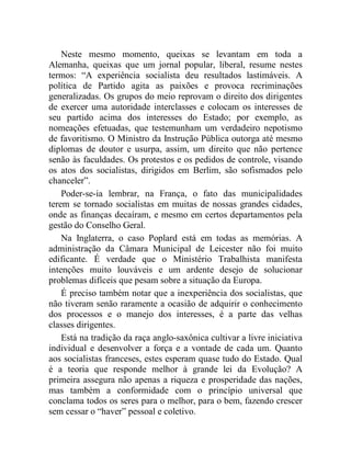 Neste mesmo momento, queixas se levantam em toda a 
Alemanha, queixas que um jornal popular, liberal, resume nestes 
termos: “A experiência socialista deu resultados lastimáveis. A 
política de Partido agita as paixões e provoca recriminações 
generalizadas. Os grupos do meio reprovam o direito dos dirigentes 
de exercer uma autoridade interclasses e colocam os interesses de 
seu partido acima dos interesses do Estado; por exemplo, as 
nomeações efetuadas, que testemunham um verdadeiro nepotismo 
de favoritismo. O Ministro da Instrução Pública outorga até mesmo 
diplomas de doutor e usurpa, assim, um direito que não pertence 
senão às faculdades. Os protestos e os pedidos de controle, visando 
os atos dos socialistas, dirigidos em Berlim, são sofismados pelo 
chanceler”. 
Poder-se-ia lembrar, na França, o fato das municipalidades 
terem se tornado socialistas em muitas de nossas grandes cidades, 
onde as finanças decaíram, e mesmo em certos departamentos pela 
gestão do Conselho Geral. 
Na Inglaterra, o caso Poplard está em todas as memórias. A 
administração da Câmara Municipal de Leicester não foi muito 
edificante. É verdade que o Ministério Trabalhista manifesta 
intenções muito louváveis e um ardente desejo de solucionar 
problemas difíceis que pesam sobre a situação da Europa. 
É preciso também notar que a inexperiência dos socialistas, que 
não tiveram senão raramente a ocasião de adquirir o conhecimento 
dos processos e o manejo dos interesses, é a parte das velhas 
classes dirigentes. 
Está na tradição da raça anglo-saxônica cultivar a livre iniciativa 
individual e desenvolver a força e a vontade de cada um. Quanto 
aos socialistas franceses, estes esperam quase tudo do Estado. Qual 
é a teoria que responde melhor à grande lei da Evolução? A 
primeira assegura não apenas a riqueza e prosperidade das nações, 
mas também a conformidade com o princípio universal que 
conclama todos os seres para o melhor, para o bem, fazendo crescer 
sem cessar o “haver” pessoal e coletivo. 
 