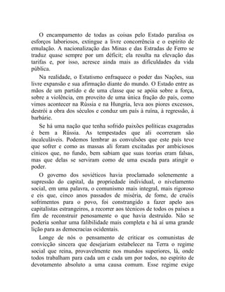 O encampamento de todas as coisas pelo Estado paralisa os 
esforços laboriosos, extingue a livre concorrência e o espírito de 
emulação. A nacionalização das Minas e das Estradas de Ferro se 
traduz quase sempre por um déficit; ela resulta na elevação das 
tarifas e, por isso, acresce ainda mais as dificuldades da vida 
pública. 
Na realidade, o Estatismo enfraquece o poder das Nações, sua 
livre expansão e sua afirmação diante do mundo. O Estado entre as 
mãos de um partido e de uma classe que se apóia sobre a força, 
sobre a violência, em proveito de uma única fração do país, como 
vimos acontecer na Rússia e na Hungria, leva aos piores excessos, 
destrói a obra dos séculos e conduz um país à ruína, à regressão, à 
barbárie. 
Se há uma nação que tenha sofrido paixões políticas exageradas 
é bem a Rússia. As tempestades que ali ocorreram são 
incalculáveis. Podemos lembrar as convulsões que este país teve 
que sofrer e como as massas ali foram excitadas por ambiciosos 
cínicos que, no fundo, bem sabiam que suas teorias eram falsas, 
mas que delas se serviram como de uma escada para atingir o 
poder. 
O governo dos soviéticos havia proclamado solenemente a 
supressão do capital, da propriedade individual, o nivelamento 
social, em uma palavra, o comunismo mais integral, mais rigoroso 
e eis que, cinco anos passados de miséria, de fome, de cruéis 
sofrimentos para o povo, foi constrangido a fazer apelo aos 
capitalistas estrangeiros, a recorrer aos técnicos de todos os países a 
fim de reconstruir penosamente o que havia destruído. Não se 
poderia sonhar uma falibilidade mais completa e há aí uma grande 
lição para as democracias ocidentais. 
Longe de nós o pensamento de criticar os comunistas de 
convicção sincera que desejariam estabelecer na Terra o regime 
social que reina, provavelmente nos mundos superiores, lá, onde 
todos trabalham para cada um e cada um por todos, no espírito de 
devotamento absoluto a uma causa comum. Esse regime exige 
 