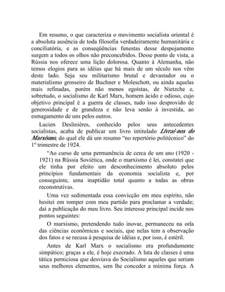 Em resumo, o que caracteriza o movimento socialista oriental é 
a absoluta ausência de toda filosofia verdadeiramente humanitária e 
conciliatória, e as conseqüências funestas desse despojamento 
surgem a todos os olhos não preconcebidos. Desse ponto de vista, a 
Rússia nos oferece uma lição dolorosa. Quanto à Alemanha, não 
temos elogios para as idéias que há mais de um século nos vêm 
deste lado. Seja seu militarismo brutal e devastador ou o 
materialismo grosseiro de Buchner e Moleschott, ou ainda aquelas 
mais refinadas, porém não menos egoístas, de Nietzche e, 
sobretudo, o socialismo de Karl Marx, homem ácido e odioso, cujo 
objetivo principal é a guerra de classes, tudo isso desprovido de 
generosidade e de grandeza e não leva senão à investida, ao 
esmagamento de uns pelos outros. 
Lucien Desliniéres, conhecido pelos seus antecedentes 
socialistas, acaba de publicar um livro intitulado Livrai-nos do 
Marxismo, do qual ele dá um resumo “no repertório politécnico” do 
1º trimestre de 1924. 
“Ao curso de uma permanência de cerca de um ano (1920 - 
1921) na Rússia Soviética, onde o marxismo é lei, constatei que 
ele tinha por efeito um desconhecimento absoluto pelos 
princípios fundamentais da economia socialista e, por 
conseguinte, uma inaptidão total quanto a todas as obras 
reconstrutivas. 
Uma vez sedimentada essa convicção em meu espírito, não 
hesitei em romper com meu partido para proclamar a verdade; 
daí a publicação do meu livro. Seu interesse principal incide nos 
pontos seguintes: 
O marxismo, pretendendo tudo inovar, permaneceu na orla 
das ciências econômicas e sociais, que nelas tem a observação 
dos fatos e se recusa à pesquisa de idéias e, por isso, é estéril. 
Antes de Karl Marx o socialismo era profundamente 
simpático; graças a ele, é hoje execrado. A luta de classes é uma 
tática perniciosa que desviava do Socialismo aqueles que seriam 
seus melhores elementos, sem lhe conceder a mínima força. A 
 