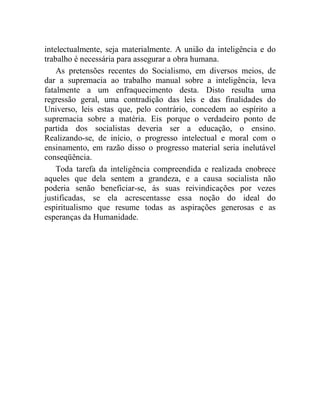 intelectualmente, seja materialmente. A união da inteligência e do 
trabalho é necessária para assegurar a obra humana. 
As pretensões recentes do Socialismo, em diversos meios, de 
dar a supremacia ao trabalho manual sobre a inteligência, leva 
fatalmente a um enfraquecimento desta. Disto resulta uma 
regressão geral, uma contradição das leis e das finalidades do 
Universo, leis estas que, pelo contrário, concedem ao espírito a 
supremacia sobre a matéria. Eis porque o verdadeiro ponto de 
partida dos socialistas deveria ser a educação, o ensino. 
Realizando-se, de início, o progresso intelectual e moral com o 
ensinamento, em razão disso o progresso material seria inelutável 
conseqüência. 
Toda tarefa da inteligência compreendida e realizada enobrece 
aqueles que dela sentem a grandeza, e a causa socialista não 
poderia senão beneficiar-se, às suas reivindicações por vezes 
justificadas, se ela acrescentasse essa noção do ideal do 
espiritualismo que resume todas as aspirações generosas e as 
esperanças da Humanidade. 
 