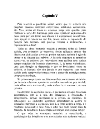 Capítulo V 
Para resolver o problema social, vimos que os teóricos nos 
propõem diversos sistemas: coletivismo, estatismo, comunismo, 
etc. Mas, acima de todos os sistemas, surge uma questão: para 
melhorar a sorte dos humanos, para uma repartição eqüitativa dos 
bens, para pôr um termo aos abusos e à especulação desenfreada, 
para apagar os traços do que foi, ontem ainda, a exploração do 
homem pelo homem, será preciso recorrer a instituições, a 
regulamentos, a leis? 
Todas as obras humanas mudam e passam; todas as formas 
sociais, que acabamos de enumerar, foram aplicadas através das 
idades por civilizações diversas, porém nenhuma resistiu à ação do 
tempo e ao choque das paixões. A história registrou as tentativas 
sucessivas, os esforços dos renovadores para realizar seus sonhos 
sempre seguidos de fracassos clamorosos. E, de tantas vicissitudes, 
uma consideração se depreende: é que no Socialismo, como na 
política, os homens não têm jamais o que merecem; suas obras 
sociais estão sempre relacionadas com o estado de aperfeiçoamento 
que puderam atingir. 
Se quisermos preparar um futuro melhor, comecemos, de início, 
por instruir o homem quanto às verdades necessárias, por torná-lo 
mais sábio, mais esclarecido, mais senhor de si mesmo e de suas 
paixões. 
No domínio da economia social, o que reinou até aqui foi a livre 
concorrência, isto é, a luta dos interesses, a rivalidade, o 
antagonismo. Greves sucederam-se a greves, às coalizões, às 
sabotagens; os sindicatos operários arremeteram-se contra os 
sindicatos patronais e os trustes, isto é, a força contra a força, e o 
resultado inevitável: o ódio! Ora, o ódio não pode fundar nada de 
fecundo, de duradouro. É ao coração do homem que se deve dirigir. 
O que todas as vantagens materiais, a mutualidade, a 
participação dos benefícios e os altos salários não puderam realizar, 
 
