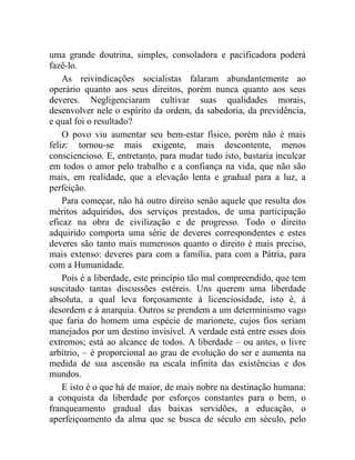 uma grande doutrina, simples, consoladora e pacificadora poderá 
fazê-lo. 
As reivindicações socialistas falaram abundantemente ao 
operário quanto aos seus direitos, porém nunca quanto aos seus 
deveres. Negligenciaram cultivar suas qualidades morais, 
desenvolver nele o espírito da ordem, da sabedoria, da previdência, 
e qual foi o resultado? 
O povo viu aumentar seu bem-estar físico, porém não é mais 
feliz: tornou-se mais exigente, mais descontente, menos 
consciencioso. E, entretanto, para mudar tudo isto, bastaria inculcar 
em todos o amor pelo trabalho e a confiança na vida, que não são 
mais, em realidade, que a elevação lenta e gradual para a luz, a 
perfeição. 
Para começar, não há outro direito senão aquele que resulta dos 
méritos adquiridos, dos serviços prestados, de uma participação 
eficaz na obra de civilização e de progresso. Todo o direito 
adquirido comporta uma série de deveres correspondentes e estes 
deveres são tanto mais numerosos quanto o direito é mais preciso, 
mais extenso: deveres para com a família, para com a Pátria, para 
com a Humanidade. 
Pois é a liberdade, este princípio tão mal compreendido, que tem 
suscitado tantas discussões estéreis. Uns querem uma liberdade 
absoluta, a qual leva forçosamente à licenciosidade, isto é, à 
desordem e à anarquia. Outros se prendem a um determinismo vago 
que faria do homem uma espécie de marionete, cujos fios seriam 
manejados por um destino invisível. A verdade está entre esses dois 
extremos; está ao alcance de todos. A liberdade – ou antes, o livre 
arbítrio, – é proporcional ao grau de evolução do ser e aumenta na 
medida de sua ascensão na escala infinita das existências e dos 
mundos. 
E isto é o que há de maior, de mais nobre na destinação humana: 
a conquista da liberdade por esforços constantes para o bem, o 
franqueamento gradual das baixas servidões, a educação, o 
aperfeiçoamento da alma que se busca de século em século, pelo 
 