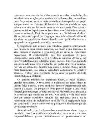 retorno à carne através das vidas sucessivas, vidas de trabalho, de 
atividade, de elevação, pelas quais o ser se desenvolve, tornando-se 
uma força maior, mais e mais evoluída e desempenha um papel 
sempre maior no Universo. O homem é livre na medida em que 
coloca seus atos em harmonia com as leis universais. Para reinar a 
ordem social, o Espiritismo, o Socialismo e o Cristianismo devem 
dar-se as mãos; do Espiritismo pode nascer o Socialismo idealista. 
Há um interesse capital em congraçar essas três ordens de idéias. O 
ser deve se aperfeiçoar desenvolvendo suas qualidades inatas e 
apagando os estigmas de suas vidas anteriores. 
O Socialismo não é, pois, em realidade, senão a aproximação 
dos fluidos de uma mesma natureza, sua fusão e sua harmonia na 
vida humana e segundo o grau atingido ao curso de existências 
percorridas. O conhecimento das leis espirituais é, pois, 
indispensável para estabelecer a verdadeira natureza do ser e sua 
possível adaptação aos diferentes meios sociais. É preciso que cada 
ser, possuindo uma força irradiante, um poder atrativo, o transfira, 
por via de vibrações, àqueles nos quais o mesmo fluido circula 
mais fracamente. Isto seria o verdadeiro comunismo. O objetivo 
essencial é obter uma correlação direta entre os pontos de vista 
moral, fluídico e material. 
Os grandes missionários espirituais foram, a títulos diversos, 
grandes socialistas. O Socialismo é a elevação da coletividade na 
ordem física e moral, e essa melhoria deve ser regulamentada pela 
justiça e a razão. Eis porque se torna preciso chegar a uma fusão 
integral, por mudanças de força suscetíveis de paralisar as paixões e 
os caprichos que subsistem em nós. Não sendo a vida atual mais 
que um estado transitório, nenhum dos problemas que a ela se 
relacionam pode ser logicamente resolvido se se negligencia levar 
em conta tudo o que a condiciona ao passado e à finalidade que ela 
deve atingir no futuro. 
Antes de tudo, convém desenvolver o sentido moral na criança e 
no adulto, isto é, o sentido elevado da vida, de seus deveres, suas 
responsabilidades; gravar profundamente no pensamento e no 
 