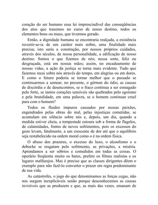 coração do ser humano essa lei imprescindível das conseqüências 
dos atos que trazemos no curso de nosso destino, todos os 
elementos bons ou maus, que tivermos gerado. 
Então, a dignidade humana se encontraria realçada, a existência 
revestir-se-ia de um caráter mais nobre, uma finalidade mais 
precisa; isto seria a construção, por nossos próprios cuidados, 
através dos séculos, de nossa personalidade, a edificação de nosso 
destino. Somos o que fizemos de nós; nossa sorte, feliz ou 
desgraçada, está em nossas mãos; assim, no encadeamento de 
nossas vidas, a ação da justiça se torna mais evidente. Tudo que 
fazemos recai sobre nós através do tempo, em alegrias ou em dores. 
E como o futuro poderia se tornar melhor que o passado se 
continuarmos a semear, no presente, o gérmen do ódio, as causas 
de discórdia e de desencontros, se o fraco continua a ser esmagado 
pelo forte, se tantos corações sensíveis são quebrados pelo egoísmo 
e pela brutalidade, em uma palavra, se o homem continuar cruel 
para com o homem? 
Todos os fluidos impuros causados por nossas paixões, 
engendrados pelas obras do mal, pelas injustiças cometidas, se 
acumulam em silêncio sobre nós e, depois, um dia, quando a 
medida estiver cheia, a tempestade estoura sob a forma de flagelos, 
de calamidades, fontes de novos sofrimentos, pois os excessos do 
gozo levam, fatalmente, a um crescente de dor até que o equilíbrio 
seja restabelecido na ordem moral como o é na ordem física. 
O abuso dos prazeres, o excesso do luxo, o alcoolismo e o 
deboche se resgatam pelo sofrimento, as privações, a miséria. 
Aprendamos a ser sóbrios e comedidos em todas as coisas. O 
operário freqüenta muito os bares, prefere os filmes realistas e os 
lugares malfazejos. Mas é preciso que as classes dirigentes dêem o 
exemplo para não fazê-lo converter o prazer em regra predominante 
de sua vida. 
As catástrofes, o jogo do que denominamos as forças cegas, não 
nos surgem inexplicáveis senão porque desconhecemos as causas 
invisíveis que as produzem e que, as mais das vezes, emanam de 
 