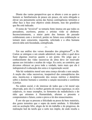 Diante das vastas perspectivas que se abrem e com as quais o 
homem se familiarizaria de pouco em pouco, ele seria obrigado a 
elevar seu pensamento acima das baixas contingências terrestres e 
olhar face a face esse objetivo ainda distante, mas tão grandioso 
que lhe está indicado. 
O nome de “invisível” se tornaria fonte imensa em que todos os 
pensadores, escritores, poetas e artistas virão se abeberar. 
Inconscientemente, a maior parte dos homens do passado 
colaboraram com o invisível, porém no futuro essa colaboração se 
tornará mais consciente, requerida, solicitada e a obra humana 
através dela será fecundada, centuplicada. 
– 0 – 
Em sua análise dos versos dourados dos pitagóricos17, o Dr. 
Carton se entregou a um estudo admirável, mas sobre o qual devo 
fazer algumas reservas quanto a um ponto. Ele julga que o 
conhecimento das vidas sucessivas da alma deve ser reservado 
apenas aos iniciados e ocultas do vulgo. Eu creio, ao contrário, que 
devemos oferecer ao povo toda a verdade, tanto mais que ela é 
indispensável à educação dos seres e à regeneração social. 
Não há verdadeira moral sem uma crença elevada e sem sanção. 
A noção das vidas sucessivas, inseparável das conseqüências dos 
atos, mostra-nos a repercussão dos nossos méritos e deméritos 
sobre o destino humano e constitui a sanção necessária e conforme 
à justiça. 
Na ordem social, é do interesse de todos que a lei moral seja 
observada, pois ela é a melhor garantia de nossa segurança; os atos 
culpáveis, os maus exemplos, os fermentos da maledicência e do 
ódio que atiramos à Humanidade, alteram o presente e 
comprometem o futuro, como o prova a lei dos renascimentos. 
É em vão que se procura a felicidade na posse de bens materiais, 
dos gozos terrestres que o sopro da morte arrebata. A felicidade 
está na aceitação feliz, alegre da lei do trabalho e do progresso, da 
realização leal da tarefa que a sorte nos impõe, de onde resulta a 
 