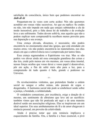 satisfação da consciência, único bem que podemos encontrar no 
lado-de-lá. 
Perguntam-me às vezes com certa acidez: Nós não queremos 
acreditar em vossas vidas sucessivas. Ao que eu replico: Se credes 
ou não, isto não impede em nada que estejais submetidos a ela de 
modo inexorável, pois a falta dessa lei de trabalho e de evolução 
leva a um sofrimento. Todos devem sofrê-la, mas aqueles que não a 
podem explicar nem compreendê-la recolhem menos proveito para 
sua depuração e seu avanço. 
Uma crença elevada, dissemos, é necessária; não podeis 
encontrá-la no ensinamento atual das igrejas, que está enredado em 
muitos erros; vós não podeis encontrá-la no materialismo, nos dias 
atuais em que a sobrevivência nos é comprovada por tantos fatos. 
Essa crença regeneradora o Espiritismo vos traz. Mas se não 
podeis vos elevar ainda até essa concepção grandiosa das coisas e 
das leis, crede pelo menos em vós mesmos, em vossa alma imortal, 
nessas forças ocultas que vosso dever e vosso papel é desenvolver, 
pôr em ação, a fim de subir mais alto para a luz, para a 
compreensão de tudo quanto é belo, grande e poderoso no 
Universo. 
– 0 – 
Os revolucionários violentos, que pretendem fundar a ordem 
social no sangue e sobre ruínas, não passam de cegos e 
desgarrados. A harmonia social não pode se estabelecer senão sobre 
a justiça, a bondade, a solidariedade. 
O verdadeiro comunismo, por excelência, exige a doação de si 
mesmo, um sentimento de altruísmo que leve até ao sacrifício: 
também vimos que não foi praticada até aqui e de uma maneira 
durável senão em associações religiosas. Elas se inspiravam em um 
ideal superior. Em seus arrebatamentos de fé e de amor chegavam à 
renúncia pessoal, em proveito da coletividade. 
Ainda é preciso notar que esta renúncia implicava o 
esquecimento da família. Ora, a família é a base essencial, o pivô 
 