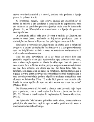 ordem econômico-social e a moral, embora não pudesse a igreja 
passar da palavra à ação. 
O problema, porém, não estava apenas em diagnosticar as 
raízes da miséria e em condenar a voracidade do capitalismo, mas 
em procurar os caminhos para essa justiça social que foi banida do 
planeta. Aí, as dificuldades se acumularam e a Igreja não passava 
do diagnóstico... 
A conversão cristã teria que vir com a revisão de Zaqueu, no 
encontro com Jesus, anulando as injustiças praticadas com a 
restituição dos bens e a dispensa dos privilégios que mantinha. 
Enquanto a conversão de Zaqueu não se amplia com a repetição 
do gesto, a ordem estabelecida fica intocável e o comprometimento 
com as iniqüidades sociais e com as estruturas sedimentadas é 
reafirmado a cada momento. 
Não foi uma advertência vã a de Jesus ao moço rico que 
pretendia segui-lo e ao qual recomendou que deixasse seus bens, 
nem a observação quanto ao óbolo da viúva que dera tão pouco e 
no entanto fora a dádiva maior, porque enquanto outros ofertaram 
do que lhes sobrava, ela doara do que lhe fazia falta. Não foi, 
também, sem razão que as lições se repetiram, demonstrando que a 
riqueza deveria estar a serviço da comunidade de tal maneira que o 
mau uso da propriedade poderia significar maiores empecilhos para 
alcançar o Reino dos Céus. “É mais fácil passar um camelo pelo 
fundo de uma agulha do que um rico entrar no reino dos céus” 
(Mateus 19:24) 
No Deuteronômio (15,4) está o clamor para que não haja lugar 
para a pobreza, com a condenação dos lucros e juros, no Levítico 
(25, 35, 38) ou a condenação de exploração do homem (Levítico, 
19:13). 
As lições do Cristianismo primitivo estão vivas, renascendo nos 
princípios da doutrina espírita que eclodiu praticamente com a 
revolução industrial na Europa. 
 
