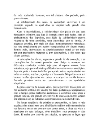 de toda sociedade humana; um tal sistema não poderia, pois, 
generalizar-se. 
A solidariedade dos seres, na comunhão universal, é um 
princípio sagrado no qual deve se inspirar toda grande obra 
humanitária. 
Com o materialismo, a solidariedade não passa de um bem 
passageiro, efêmero, que liga os homens entre dois nadas. Mas os 
ensinamentos dos Espíritos, essa idéia de solidariedade cresce, 
reveste-se de uma amplidão, uma autoridade que se impõe. A 
ascensão coletiva, por meio de vidas incessantemente renascidas, 
nos une estreitamente aos nossos companheiros de viagem eterna. 
Somos, pois, interessados no aperfeiçoamento moral de um meio 
em que precisamos regressar e, por conseguinte, a dos seres que 
vivem conosco. 
A educação das almas, segundo a grande lei da evolução, e as 
conseqüências do nosso passado, nos obriga a renascer em 
diferentes condições sociais, seja para aí reparar nossas faltas 
anteriores, seja para adquirir qualidades inerentes a estas condições. 
Importa, pois, a todos, trabalhar para poder reinar aqui embaixo em 
todos os meios, a ordem, a justiça e a harmonia. Ninguém eleva a si 
mesmo senão ajudando aos outros a avançar na escala imensa, 
fazendo penetrar neles os conhecimentos e as qualidades 
adquiridas. 
Ligados através de nossas vidas, prosseguiremos todos para um 
fim comum; sentimo-nos unidos por laços poderosos e chegaremos, 
com o tempo, pelas perfeições realizadas, a constituir uma única e 
grande família, um grande ser coletivo do qual os membros vibram 
em uníssono sob as radiações do pensamento e do amor divino. 
Na longa seqüência de existências percorridas, na lenta e rude 
escalada das almas para uma finalidade sublime, mil circunstâncias 
nos levam a entrar em contato com outros seres, a viver sua vida, a 
participar de seus esforços, seus trabalhos, seus prazeres e suas 
dores. É assim que, através dos séculos, se apertam os laços que 
 