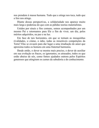 nos prendem à massa humana. Tudo que a atinge nos toca, tudo que 
a fere nos atinge. 
Diante dessas perspectivas, a solidariedade nos aparece muito 
mais larga e poderosa do que com as pálidas teorias materialistas. 
Unidos por sinais e fins comuns, somos acompanhados por um 
mesmo Pai e retornamos para Ele a fim de viver, um dia, pelos 
méritos adquiridos, na paz e na luz. 
Em face de tais horizontes, em que se tornam as mesquinhas 
rivalidades, o ciúme, o ódio, todas as miseráveis competições da 
Terra? Elas se esvaem para dar lugar a uma irradiação do amor que 
aproxima todos os homens em uma fraternal harmonia. 
Desde então, o dever se mostra mais preciso, o dever de auxiliar 
em sua evolução os fracos, os ignorantes, os atrasados, todos os que 
estão abaixo de nós, como fomos ajudados outrora pelos Espíritos 
generosos que atingiram os cumes da sabedoria e do conhecimento. 
 