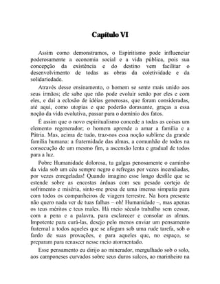 Capítulo VI 
Assim como demonstramos, o Espiritismo pode influenciar 
poderosamente a economia social e a vida pública, pois sua 
concepção da existência e do destino vem facilitar o 
desenvolvimento de todas as obras da coletividade e da 
solidariedade. 
Através desse ensinamento, o homem se sente mais unido aos 
seus irmãos; ele sabe que não pode evoluir senão por eles e com 
eles, e daí a eclosão de idéias generosas, que foram consideradas, 
até aqui, como utopias e que poderão doravante, graças a essa 
noção da vida evolutiva, passar para o domínio dos fatos. 
É assim que o novo espiritualismo concede a todas as coisas um 
elemento regenerador; o homem aprende a amar a família e a 
Pátria. Mas, acima de tudo, traz-nos essa noção sublime da grande 
família humana: a fraternidade das almas, a comunhão de todos na 
consecução de um mesmo fim, a ascensão lenta e gradual de todos 
para a luz. 
Pobre Humanidade dolorosa, tu galgas penosamente o caminho 
da vida sob um céu sempre negro e refregas por vezes incendiadas, 
por vezes enregeladas! Quando imagino esse longo desfile que se 
estende sobre as encostas árduas com seu pesado cortejo de 
sofrimento e miséria, sinto-me presa de uma imensa simpatia para 
com todos os companheiros de viagem terrestre. Na hora presente 
não quero nada ver de tuas falhas – oh! Humanidade –, mas apenas 
os teus méritos e teus males. Há meio século trabalho sem cessar, 
com a pena e a palavra, para esclarecer e consolar as almas. 
Impotente para curá-las, desejo pelo menos enviar um pensamento 
fraternal a todos aqueles que se afogam sob uma rude tarefa, sob o 
fardo de suas provações, e para aqueles que, no espaço, se 
preparam para renascer nesse meio atormentado. 
Esse pensamento eu dirijo ao minerador, mergulhado sob o solo, 
aos camponeses curvados sobre seus duros sulcos, ao marinheiro na 
 