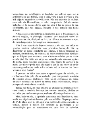 tempestade, ao metalúrgico, ao fundidor, ao vidreiro que, sob o 
ardente bafejo dos fornos, forja o ferro, verte a gusa e o vidro e cria 
mil objetos necessários à civilização. Não me esqueço da mulher, 
essa mãe da Humanidade; à mãe, companheira fiel de nossos 
trabalhos e de nossas dores, que nos deu à luz ao preço de seu 
sofrimento, que nos aquece, sustenta e nos consola nas horas 
difíceis. 
A todos envio um fraternal pensamento, pois a fraternidade é a 
palavra mágica, o princípio soberano que resolverá todos os 
problemas sociais, dissipará as iras, os ciúmes, os rancores e que, 
do caos das paixões, fará surgir um mundo novo. 
Não é um espetáculo impressionante o de ver, em todos os 
grandes centros industriais, nas primeiras horas do dia, se 
desenrolar ao ruído estridente das sirenes, a longa procissão de 
homens, de mulheres, de crianças, de rostos melancólicos e pálidos 
que se dirigem para as usinas, para aí retomar o labor que os retém 
a cada dia? Ou então ver surgir das entranhas do solo nas regiões 
do norte, esses mineiros escurecidos pela poeira do carvão a tal 
ponto que não se pode mais distinguir a cor de seu rosto, ou então 
sobre os grandes cais onde, sob o ardente sol, os homens das docas 
levantam seus fardos? 
É preciso ter feito bem cedo a aprendizagem da miséria, ter 
conhecido a luta pelo pão de cada dia, para compreender o estado 
de espírito dessas multidões; para ter-se explicação da surda 
irritação incubada no fundo de tantas almas machucadas, feridas 
pelo pesado rolete da necessidade. 
Talvez não haja, no vago instinto de utilidade da maioria desses 
seres senão a sombria herança dos séculos passados, dívidas de 
servidão, que nenhuma esperança oferece além daquela da morte. 
Mas, hoje em dia, o operário conquistou sua liberdade e, mais 
ainda, sua dignidade de homem pelo seu trabalho. Eis porque a data 
de 1º de Maio, que foi até aqui uma espécie de apelo à revolta, se 
tornará, pouco a pouco, um símbolo de pacificação e de 
reconciliação para se transformar em uma festa de trabalho, 
 