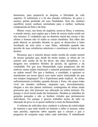 harmonias, para prepará-la às alegrias, à felicidade da vida 
superior. O sofrimento é a lei dos mundos inferiores, lei grave e 
austera, porém profunda em suas finalidades. Sem ela, nenhum 
equilíbrio moral, nenhum estimulante para o melhor, nenhuma 
compreensão do bom e do belo. 
Muitas vezes, nas horas de angústia, acusa-se Deus, a natureza, 
o mundo inteiro, sem cogitar que a fonte de nossos males reside em 
nós mesmos. É verdadeiro que no domínio moral das causas e dos 
efeitos o homem não vê senão as coisas imediatas. Seu olhar não 
pode abarcar os períodos durante os quais se desenvolve a lenta 
incubação de seus erros e suas faltas, sobretudo quando elas 
provêm de suas existências anteriores e constituem a trama de seu 
destino. 
Dissemos que a maioria desses males resulta do estado mental 
de nossas gerações que, desde há muito tempo, se afasta da via 
estreita sem cuidar da lei do dever, das altas disciplinas, e se 
desgarra nos sendeiros floridos da paixão, do egoísmo e da 
venalidade. Por que essa Humanidade cujos progressos são tão 
notáveis numa ordem intelectual e material permanece estacionária 
na ordem moral? Por que a barbárie, a crueldade, o egoísmo se 
manifestam em nossa época com tanto maior intensidade do que 
nos tempos longínquos? Só o Espiritismo pode explicar. As almas 
suficientemente evoluídas, quando deixam a Terra, vão quase todas 
viver em mundos melhores, enquanto que, incessantemente, 
chegam a nós dos planos inferiores, contingentes de almas ainda 
grosseiras que vêm procurar sua educação na esfera terrestre. Eis 
porque o nível moral muda tão lentamente. Herdam-se trabalhos de 
gerações passadas e não se herdam virtudes que permanecem 
individuais. Eis porque é preciso trabalhar acima de tubo na 
educação do povo se se quiser melhorar a sorte da Humanidade. 
A reforma do indivíduo deve conduzir à reforma da coletividade 
de maneira a que tudo triunfe no homem e sobre si mesmo, sobre 
suas paixões, repercuta sobre aqueles que o cercam e que o 
progresso do conjunto reaja sobre cada indivíduo. É trabalhando 
 