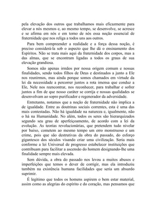 pela elevação dos outros que trabalhamos mais eficazmente para 
elevar a nós mesmos e, ao mesmo tempo, se desenvolve, se acresce 
e se afirma em nós e em torno de nós essa noção essencial de 
fraternidade que nos religa a todos uns aos outros. 
Para bem compreender a realidade e a força dessa noção, é 
preciso considerá-la sob o aspecto que lhe dá o ensinamento dos 
Espíritos. Não se trata mais aqui da fraternidade dos corpos, mas a 
das almas, que se encontram ligadas a todos os graus de sua 
elevação grandiosa. 
Somos não apenas irmãos por nossa origem comum e nossas 
finalidades, sendo todos filhos de Deus e destinados a junto a Ele 
nos reunirmos, mas ainda porque somos chamados em virtude da 
lei da necessidade a percorrer juntos a rota imensa que conduz a 
Ele, Nele nos reencontrar, nos reconhecer, para trabalhar e sofrer 
juntos a fim de que nosso caráter se corrija e nossas qualidades se 
desenvolvam ao sopro purificador e regenerador da adversidade. 
Entretanto, notamos que a noção de fraternidade não implica a 
de igualdade. Entre as doutrinas sociais correntes, esta é uma das 
mais contestadas. Não há igualdade na natureza e, igualmente, não 
o há na Humanidade. No além, todos os seres são hierarquizados 
segundo seu grau de aperfeiçoamento, de acordo com a lei da 
evolução. As teorias revolucionárias, que pretendem tudo nivelar 
por baixo, cometem ao mesmo tempo um erro monstruoso e um 
crime, pois que são destrutivas da obra do passado, do esforço 
gigantesco dos séculos visando criar uma civilização. Seria mais 
conforme a lei Universal de progresso estabelecer instituições que 
contribuam para facilitar a ascensão do homem designando-lhe uma 
finalidade sempre mais elevada. 
Sem dúvida, a obra do passado nos levou a muitos abusos e 
imperfeições que temos o dever de corrigir, mas ela introduziu 
também na existência humana facilidades que seria um absurdo 
suprimir. 
É legítimo que todos os homens aspirem o bem estar material, 
assim como as alegrias do espírito e do coração, mas pensamos que 
 
