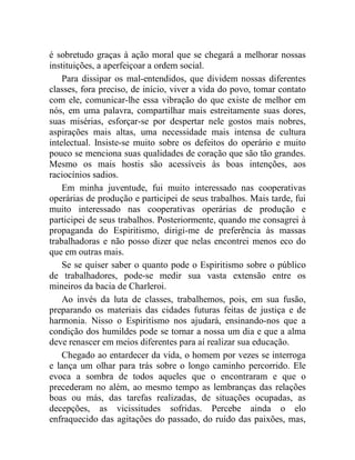 é sobretudo graças à ação moral que se chegará a melhorar nossas 
instituições, a aperfeiçoar a ordem social. 
Para dissipar os mal-entendidos, que dividem nossas diferentes 
classes, fora preciso, de início, viver a vida do povo, tomar contato 
com ele, comunicar-lhe essa vibração do que existe de melhor em 
nós, em uma palavra, compartilhar mais estreitamente suas dores, 
suas misérias, esforçar-se por despertar nele gostos mais nobres, 
aspirações mais altas, uma necessidade mais intensa de cultura 
intelectual. Insiste-se muito sobre os defeitos do operário e muito 
pouco se menciona suas qualidades de coração que são tão grandes. 
Mesmo os mais hostis são acessíveis às boas intenções, aos 
raciocínios sadios. 
Em minha juventude, fui muito interessado nas cooperativas 
operárias de produção e participei de seus trabalhos. Mais tarde, fui 
muito interessado nas cooperativas operárias de produção e 
participei de seus trabalhos. Posteriormente, quando me consagrei à 
propaganda do Espiritismo, dirigi-me de preferência às massas 
trabalhadoras e não posso dizer que nelas encontrei menos eco do 
que em outras mais. 
Se se quiser saber o quanto pode o Espiritismo sobre o público 
de trabalhadores, pode-se medir sua vasta extensão entre os 
mineiros da bacia de Charleroi. 
Ao invés da luta de classes, trabalhemos, pois, em sua fusão, 
preparando os materiais das cidades futuras feitas de justiça e de 
harmonia. Nisso o Espiritismo nos ajudará, ensinando-nos que a 
condição dos humildes pode se tornar a nossa um dia e que a alma 
deve renascer em meios diferentes para aí realizar sua educação. 
Chegado ao entardecer da vida, o homem por vezes se interroga 
e lança um olhar para trás sobre o longo caminho percorrido. Ele 
evoca a sombra de todos aqueles que o encontraram e que o 
precederam no além, ao mesmo tempo as lembranças das relações 
boas ou más, das tarefas realizadas, de situações ocupadas, as 
decepções, as vicissitudes sofridas. Percebe ainda o elo 
enfraquecido das agitações do passado, do ruído das paixões, mas, 
 