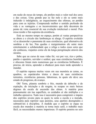 em razão do recuo do tempo, ele prefere mais o valor real dos seres 
e das coisas. Uma grande paz se faz nele e ele se sente mais 
induzido à indulgência, ao esquecimento das ofensas, ao perdão 
para com as injúrias. Compreende melhor o sentido profundo da 
vida e as vantagens e os inconvenientes que dele decorrem do 
ponto de vista essencial de sua evolução intelectual e moral. Pois 
nisso reside o fim supremo da existência. 
Está ao mesmo tempo no espaço, porém aí vastas perspectivas 
se abem e o círculo das lembranças se alarga. O espírito evoluído 
vê se desenrolar o panorama de suas existências, qual alternativa de 
sombras e de luz. Nas quedas e reerguimentos ele sente mais 
estreitamente a solidariedade que o religa a todos esses seres que 
ele conheceu, viajantes como ele da longa peregrinação através dos 
séculos. 
Sabe que ao curso de suas vidas foi, vez por vez, rico e pobre, 
patrão e operário, servidor e senhor; que suas existências humildes 
e obscuras foram mais numerosas que as existências brilhantes. É 
preciso, de início, aprender a obedecer para mais tarde aprender a 
mandar. 
O espírito repassa muitas vezes em sua memória as cenas, os 
quadros, os espetáculos tristes e doces de suas existências 
terrestres, existências penosas, laboriosas, às quais ele deve seu 
estado de progresso, de avanço. 
Oh! Terra, planeta sombrio e frio, mundo de deboche e de 
expiação, de iniciação e de resgate, tu ocupas os mais baixos 
degraus da escala de ascensão das almas. A matéria pesa 
penosamente em tua superfície, os cuidados aí são múltiplos e o 
trabalho opressivo. Tudo isso é necessário para comprimir o ímpeto 
dos espíritos jovens para os quais tu serás a escola e a morada, 
necessária para reprimir suas paixões, seus apetites desregrados e 
submetê-los à disciplina. À medida que o espírito se ergue na 
escala dos mundos a matéria se torna mais sutil, o trabalho mais 
fácil, as necessidades menos imperiosas. O espírito penetra no seio 
 