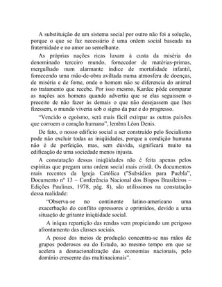 A substituição de um sistema social por outro não foi a solução, 
porque o que se faz necessário é uma ordem social baseada na 
fraternidade e no amor ao semelhante. 
As próprias nações ricas luxam à custa da miséria do 
denominado terceiro mundo, fornecedor de matérias-primas, 
mergulhado num alarmante índice de mortalidade infantil, 
fornecendo uma mão-de-obra aviltada numa atmosfera de doenças, 
de miséria e de fome, onde o homem não se diferencia do animal 
no tratamento que recebe. Por isso mesmo, Kardec pôde comparar 
as nações aos homens quando advertiu que se elas seguissem o 
preceito de não fazer às demais o que não desejassem que lhes 
fizessem, o mundo viveria sob o signo da paz e do progresso. 
“Vencido o egoísmo, será mais fácil extirpar as outras paixões 
que corroem o coração humano”, lembra Léon Denis. 
De fato, o nosso edifício social a ser construído pelo Socialismo 
pode não excluir todas as iniqüidades, porque a condição humana 
não é de perfeição, mas, sem dúvida, significará muito na 
edificação de uma sociedade menos injusta. 
A constatação dessas iniqüidades não é feita apenas pelos 
espíritas que pregam uma ordem social mais cristã. Os documentos 
mais recentes da Igreja Católica (Subsídios para Puebla”, 
Documento nº 13 – Conferência Nacional dos Bispos Brasileiros – 
Edições Paulinas, 1978, pág. 8), são utilíssimos na constatação 
dessa realidade: 
“Observa-se no continente latino-americano uma 
exacerbação do conflito opressores e oprimidos, devido a uma 
situação de gritante iniqüidade social. 
A iníqua repartição das rendas vem propiciando um perigoso 
afrontamento das classes sociais. 
A posse dos meios de produção concentra-se nas mãos de 
grupos poderosos ou do Estado, ao mesmo tempo em que se 
acelera a desnacionalização das economias nacionais, pelo 
domínio crescente das multinacionais”. 
 