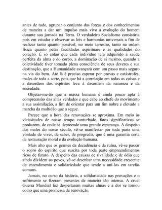 antes de tudo, agrupar o conjunto das forças e dos conhecimentos 
de maneira a dar um impulso mais vivo à evolução do homem 
durante sua jornada na Terra. O verdadeiro Socialismo consistiria 
pois em estudar e observar as leis e harmonias universais a fim de 
realizar tanto quanto possível, no meio terrestre, tanto na ordem 
física quanto pelas faculdades espirituais e as qualidades do 
coração. É só então que cada indivíduo terá adquirido a saúde 
perfeita da alma e do corpo, a dominação de si mesmo, quando a 
coletividade tiver tomado plena consciência de seus deveres e sua 
destinação, que a Humanidade avançará com um passo mais seguro 
na via do bem. Até lá é preciso esperar por provas e catástrofes, 
males de toda a sorte, pois que há a correlação em todas as coisas e 
a desordem dos espíritos leva à desordem da natureza e da 
sociedade. 
Objetar-me-ão que a massa humana é ainda pouco apta à 
compreensão das altas verdades e que cabe ao chefe do movimento 
a sua assimilação, a fim de orientar para um fim nobre e elevado a 
marcha da multidão que o segue. 
Parece que a hora das renovações se aproxima. Em meio às 
vicissitudes de nosso tempo conturbado, fatos significativos se 
produzem, de onde se depreende uma grande esperança. A despeito 
dos males do nosso século, vê-se manifestar por toda parte uma 
vontade de viver, de saber, de progredir, que é uma garantia certa 
da restauração moral e da evolução humana. 
Mais alto que os germes da decadência e da ruína, vê-se passar 
o sopro do espírito que suscita por toda parte empreendimentos 
ricos de futuro. A despeito das causas de rivalidade e de ódio que 
ainda dividem os povos, vê-se desenhar uma necessidade crescente 
de entendimento e solidariedade que tende a uni-los em tarefas 
comuns. 
Jamais, no curso da história, a solidariedade nas provações e o 
sofrimento se fizeram presentes de maneira tão intensa. A cruel 
Guerra Mundial fez despertarem muitas almas e a dor se tornou 
como que uma promessa de renovação. 
 