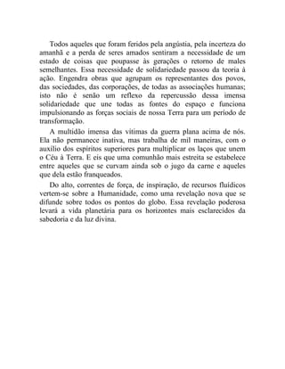 Todos aqueles que foram feridos pela angústia, pela incerteza do 
amanhã e a perda de seres amados sentiram a necessidade de um 
estado de coisas que poupasse às gerações o retorno de males 
semelhantes. Essa necessidade de solidariedade passou da teoria à 
ação. Engendra obras que agrupam os representantes dos povos, 
das sociedades, das corporações, de todas as associações humanas; 
isto não é senão um reflexo da repercussão dessa imensa 
solidariedade que une todas as fontes do espaço e funciona 
impulsionando as forças sociais de nossa Terra para um período de 
transformação. 
A multidão imensa das vítimas da guerra plana acima de nós. 
Ela não permanece inativa, mas trabalha de mil maneiras, com o 
auxílio dos espíritos superiores para multiplicar os laços que unem 
o Céu à Terra. E eis que uma comunhão mais estreita se estabelece 
entre aqueles que se curvam ainda sob o jugo da carne e aqueles 
que dela estão franqueados. 
Do alto, correntes de força, de inspiração, de recursos fluídicos 
vertem-se sobre a Humanidade, como uma revelação nova que se 
difunde sobre todos os pontos do globo. Essa revelação poderosa 
levará a vida planetária para os horizontes mais esclarecidos da 
sabedoria e da luz divina. 
 