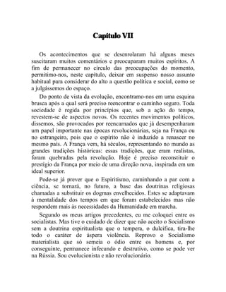 Capítulo VII 
Os acontecimentos que se desenrolaram há alguns meses 
suscitaram muitos comentários e preocuparam muitos espíritos. A 
fim de permanecer no círculo das preocupações do momento, 
permitimo-nos, neste capítulo, deixar em suspenso nosso assunto 
habitual para considerar do alto a questão política e social, como se 
a julgássemos do espaço. 
Do ponto de vista da evolução, encontramo-nos em uma esquina 
brusca após a qual será preciso reencontrar o caminho seguro. Toda 
sociedade é regida por princípios que, sob a ação do tempo, 
revestem-se de aspectos novos. Os recentes movimentos políticos, 
dissemos, são provocados por reencarnados que já desempenharam 
um papel importante nas épocas revolucionárias, seja na França ou 
no estrangeiro, pois que o espírito não é induzido a renascer no 
mesmo país. A França vem, há séculos, representando no mundo as 
grandes tradições históricas: essas tradições, que eram realistas, 
foram quebradas pela revolução. Hoje é preciso reconstituir o 
prestígio da França por meio de uma direção nova, inspirada em um 
ideal superior. 
Pode-se já prever que o Espiritismo, caminhando a par com a 
ciência, se tornará, no futuro, a base das doutrinas religiosas 
chamadas a substituir os dogmas envelhecidos. Estes se adaptavam 
à mentalidade dos tempos em que foram estabelecidos mas não 
respondem mais às necessidades da Humanidade em marcha. 
Segundo os meus artigos precedentes, eu me coloquei entre os 
socialistas. Mas tive o cuidado de dizer que não aceito o Socialismo 
sem a doutrina espiritualista que o tempera, o dulcifica, tira-lhe 
todo o caráter de áspera violência. Reprovo o Socialismo 
materialista que só semeia o ódio entre os homens e, por 
conseguinte, permanece infecundo e destrutivo, como se pode ver 
na Rússia. Sou evolucionista e não revolucionário. 
 