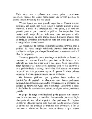 Creio dever dar a palavra aos nossos guias e protetores 
invisíveis, muitos dos quais participaram da direção política do 
último século. Um entre eles nos disse: 
“Vossa época tem uma grande importância. Vossos homens 
políticos, em geral, não vêem senão o sentido prático e antes 
material, a razão e o interesse são seus guias, e aí está em 
grande parte o que constitui a política das esquerdas. Isso, 
porém, está longe de ser suficiente para assegurar a vida 
intelectual e moral de uma grande nação. É preciso chegar, cedo 
ou tarde, às doutrinas espiritualistas para dar a essa política toda 
a sua grandeza e seu alcance. 
As mudanças de fachada causaram alguma surpresa, mas a 
política do vosso antigo Ministério parecia fazer reviver as 
tendências antigas que não podiam oferecer o suco necessário à 
obra do progresso. 
Teríamos preferido que a mudança de fachada se fizesse de 
começo, no terreno filosófico; por isso o Socialismo seria 
aclarado por uma luz mais viva e mais pura. Seria mais difícil 
fazer beneficiar as instituições humanas com o raio superior e 
teria podido desde o começo inspirá-las. Daí nossos sentimentos 
do ponto de vista psíquico; agora, do ponto de vista prático, 
desçamos à arena e procuremos o que se produziu. 
Os homens políticos que queriam fazer reviver as 
instituições do passado se chocaram com forças poderosas, 
desprendidas de todos os cuidados conservadores e animados de 
desejos de renovação. Qual será o resultado? Assistireis a lutas, 
a discórdias de onde nascerá, dentro de algum tempo, um novo 
partido. 
O golpe de força constitucional pode parecer um choque, 
mas do choque nasce a centelha. Lamentando que a evolução 
não parta de um ideal superior, não podemos, do Espaço, 
impedir as idéias de seguir suas marchas. Ainda assim, correntes 
de ondas nos são enviadas de mundos mais evoluídos, a fim de 
que vossas vistas se lancem para o futuro e que vossos 
 