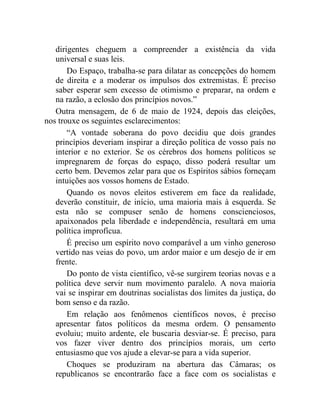 dirigentes cheguem a compreender a existência da vida 
universal e suas leis. 
Do Espaço, trabalha-se para dilatar as concepções do homem 
de direita e a moderar os impulsos dos extremistas. É preciso 
saber esperar sem excesso de otimismo e preparar, na ordem e 
na razão, a eclosão dos princípios novos.” 
Outra mensagem, de 6 de maio de 1924, depois das eleições, 
nos trouxe os seguintes esclarecimentos: 
“A vontade soberana do povo decidiu que dois grandes 
princípios deveriam inspirar a direção política de vosso país no 
interior e no exterior. Se os cérebros dos homens políticos se 
impregnarem de forças do espaço, disso poderá resultar um 
certo bem. Devemos zelar para que os Espíritos sábios forneçam 
intuições aos vossos homens de Estado. 
Quando os novos eleitos estiverem em face da realidade, 
deverão constituir, de início, uma maioria mais à esquerda. Se 
esta não se compuser senão de homens conscienciosos, 
apaixonados pela liberdade e independência, resultará em uma 
política improfícua. 
É preciso um espírito novo comparável a um vinho generoso 
vertido nas veias do povo, um ardor maior e um desejo de ir em 
frente. 
Do ponto de vista científico, vê-se surgirem teorias novas e a 
política deve servir num movimento paralelo. A nova maioria 
vai se inspirar em doutrinas socialistas dos limites da justiça, do 
bom senso e da razão. 
Em relação aos fenômenos científicos novos, é preciso 
apresentar fatos políticos da mesma ordem. O pensamento 
evoluiu; muito ardente, ele buscaria desviar-se. É preciso, para 
vos fazer viver dentro dos princípios morais, um certo 
entusiasmo que vos ajude a elevar-se para a vida superior. 
Choques se produziram na abertura das Câmaras; os 
republicanos se encontrarão face a face com os socialistas e 
 