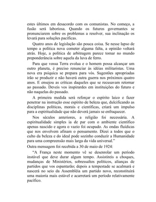 estes últimos em desacordo com os comunistas. No começo, a 
fusão será laboriosa. Quando os futuros governantes se 
pronunciarem sobre os problemas a resolver, sua inclinação os 
levará para soluções pacíficas. 
Quatro anos de legislação são pouca coisa. Se nesse lapso de 
tempo a política nova cometer alguma falta, a opinião voltará 
atrás. Hoje, a política de arbitragem parece tomar no mundo 
preponderância sobre aquela da luva de ferro. 
Para que vossa Terra evolua e o homem possa alcançar um 
outro planeta, é preciso renunciar às idéias militaristas. Uma 
nova era psíquica se prepara para vós. Sugestões apropriadas 
irão se produzir e não haverá outra guerra nos próximos quatro 
anos. E ensejou as críticas daqueles que se recusavam retornar 
ao passado. Deveis vos inspirardes em instituições do futuro e 
não naquelas do passado. 
A primeira medida será reforçar o espírito laico e fazer 
penetrar na instrução esse espírito de beleza que, dulcificando as 
disciplinas políticas, morais e científicas, criará um impulso 
para a espiritualidade que não deverá jamais se enfraquecer. 
Nos séculos anteriores, a religião foi necessária. A 
espiritualidade simples ia de par com o ambiente científico 
apenas nascido e agora o vazio foi ocupado. As ondas fluídicas 
que nos envolvem afinam o pensamento. Dizei a todos que o 
culto da beleza e do ideal pode sozinho conduzir a Humanidade 
para uma compreensão mais larga da vida universal.” 
Outra mensagem foi recebida a 30 de maio de 1924: 
“A França neste momento vê se desenrolar um período 
instável que deve durar algum tempo. Assistireis a choques, 
mudanças de Ministérios, sobressaltos políticos, alianças de 
partidos que vos espantarão; depois a tempestade se acalmará e 
nascerá no seio da Assembléia um partido novo, reconstituirá 
uma maioria mais estável e acarretará um período relativamente 
pacífico. 
 