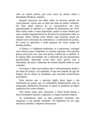 mais ou menos pureza, por cores mais ou menos claras e 
densidades fluídicas variadas. 
Quando lançamos um olhar sobre as diversas prisões de 
vosso planeta, vemos que as lutas são mais ou menos violentas. 
Na hora atual trata-se de se circunscrever um foco 
representando os apetites e o espírito de dominação em 1914. 
Dois meios estão à vossa disposição: anular os maus fluidos por 
uma vontade inquebrantável ou dissolvê-los projetando sobre os 
mesmos outros fluidos mais etéreos cuja natureza estará em 
relação com a elevação da consciência e o sentimento de justiça. 
Eis como se apresenta a carta psíquica de vosso campo de 
batalha política. 
A França e a Inglaterra poderiam, se o quisessem, conjugar 
seus esforços para comprimir os círculos adversos. Fora preciso 
pouca coisa para isso, mas esse pouco é difícil de se realizar. À 
fé inglesa falta sinceridade; ela é reforçada por um pensamento 
preconcebido. Querendo evitar uma nova guerra com a 
Alemanha, ela atiça a liderança do mundo ditando todas as suas 
vontades. 
Na França o ideal nacionalista não é suficientemente aliado a 
um ideal de justiça e de eqüidade. O que nos impede de agir do 
Espaço são as forças aí instaladas, que suscitam controvérsias 
incessantes. 
Seria preciso que o egoísmo inglês desse lugar a um 
sentimento de justiça que se confundiria fluidicamente com as 
emanações idealísticas francesas, as quais se quebram na lógica 
implacável de vossos aliados. 
Três forças estão, pois, presentes: a força brutal alemã, o 
ideal incompleto francês, o egoísmo e a lógica puritana inglesa. 
As conferências entre os dois primeiros ministros não 
chegaram a um grande resultado. Na Inglaterra há em jogo 
interesses alemães e objetivos financeiros. 
 