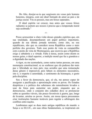 Do Alto, desejar-se-ia que surgissem em vosso país homens 
honestos, íntegros, com um ideal formado de amor ao país e de 
justiça social. Vós os possuís, mas em feixes separados. 
O ideal espírita vai crescer, mas antes que vossos feixes 
radiantes se juntem aos nossos é preciso que a tempestade moral 
seja acalmada.” 
– 0 – 
Posso acrescentar a clara visão desses grandes espíritos que, em 
sua totalidade, desempenharam um papel político importante, 
quando de sua última jornada terrestre; como eles, eu sou 
republicano, não que eu considere nossa República como o mais 
perfeito dos governos. Todo esse ponto de vista eu compartilho 
com o ponto de vista de Montesquieu, que escrevia que a República 
exige a sabedoria e a virtude. Falta à nossa, assim como dizem os 
nossos guias, o ideal superior, a tradição moral que faz a grandeza e 
a dignidade das nações. 
A rigor, eu me acomodaria, como outras tantas pessoas, em uma 
monarquia constitucional, se eu soubesse que ela pudesse dar mais 
paz e felicidade ao meu país; mas acredito que uma restauração 
desse gênero é impossível, pois faltam os elementos necessários, 
isto é, o respeito à autoridade, o sentimento da hierarquia, o gosto 
pela disciplina. 
Sou a favor da democracia, que, só ela, me parece capaz de 
assegurar a pacificação e aproximação entre os povos. Os Estados 
despóticos e a política dos soberanos são naturalmente levados a 
usar da força para aumentar seu poder, enquanto que as 
democracias, onde o conjunto dos cidadãos deve se pronunciar 
sobre as questões viáveis, são pouco favoráveis à guerra, que, longe 
de levantar, arruína os povos. Assim, em nossa época procuramos 
criar instituições bastante instáveis para regular a arbitragem dos 
conflitos entre nações. 
Lembramos aqui as duas mais antigas repúblicas do mundo: a 
Suíça e os EE.UU., em suas obras fundamentais, se inspiraram em 
 