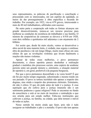 seus representantes, as palavras de pacificação e conciliação e 
procurando com os interessados, em um espírito de eqüidade, os 
meios de dar prosseguimento à obra específica e fecunda do 
trabalho. Por exemplo, em 1922, viu-se 679 greves, interessando a 
mais de 40 mil trabalhadores, arbitradas com sucesso. 
De outra parte a cooperação sob todas as formas alcançou um 
grande desenvolvimento, tornou-se um recurso precioso para 
melhorar as condições de existência do trabalhador e sua família. O 
número de cooperativas de consumo se elevava a 4.910 em 1920, 
com dois milhões e quinhentos mil aderentes e um orçamento de 2 
bilhões. 
Foi assim que, desde há meio século, vemos se desenvolver a 
obra social de uma maneira lenta, é verdade, mas segura e contínua; 
obra de paciência e de um longo fôlego, muito mais eficaz em seus 
efeitos do que as revoluções violentas que levam fatalmente a 
reações não menos violentas. 
Apesar de todas essas melhorias, o povo permanece 
descontente, a classe operária parece desdenhar a realização 
gradual e metódica dos processos sociais, uma espécie de azedume 
persiste entre um grande número e, entretanto, a situação material 
do operário é, em geral, preferível à da pequena burguesia. 
Por que o povo permanece desconfiado e às vezes hostil? É que 
ele foi por muito tempo enganado, subestimado e mesmo traído em 
seu passado. O povo se tornou incrédulo não apenas a respeito dos 
dogmas, mas ainda a respeito das promessas eleitorais. Entretanto, 
ele não é cético. O que ele pede antes de tudo é a justiça. E essa 
aspiração que ele cultiva para a justiça imanente não é um 
sentimento poderoso e quase religioso? Pode se encontrar no fundo 
da consciência e está aí no meio de incerteza e contradição o que 
nos orienta para um estado melhor. Falta-nos instituições que 
cultivem a justiça, na família, na cidade, que dela tornem o móvel 
de todas as ações. 
Nesse sentido há muito ainda que fazer, pois não é tudo 
assegurar ao trabalhador o pão e a moradia. O povo não tem apenas 
 