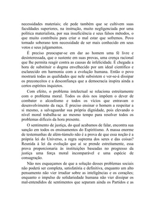 necessidades materiais; ele pede também que se cultivem suas 
faculdades superiores, na instrução, muito negligenciada por uma 
política materialista, por sua insuficiência e seus falsos métodos, o 
que muito contribuiu para criar o mal estar que sofremos. Povo 
tornado soberano tem necessidade de ser mais conhecido em seus 
votos e seus julgamentos. 
É preciso preocupar-se em dar ao homem uma fé livre e 
desinteressada, que o sustente em suas provas, uma crença racional 
que lhe permita reagir contra as causas de infelicidade. É chegada a 
hora de substituir o dogma envelhecido por um ideal científico e 
esclarecido em harmonia com a evolução humana. Então o povo 
mostrará todas as qualidades que nele subsistem e ver-se-á dissipar 
os preconceitos e a desconfiança que a democracia inspira ainda a 
certos espíritos inquietos. 
Com efeito, o problema intelectual se relaciona estreitamente 
com o problema moral. Todos os dois nos impõem o dever de 
combater o alcoolismo e todos os vícios que entravam o 
desenvolvimento da raça. É preciso ensinar o homem a respeitar a 
si mesmo, a salvaguardar sua própria dignidade, pois elevando o 
nível moral trabalha-se ao mesmo tempo para resolver todos os 
problemas difíceis da hora presente. 
O sentimento de justiça, do qual acabamos de falar, encontra sua 
sanção em todos os ensinamentos do Espiritismo. A massa enorme 
de testemunhas de além-túmulo não é a prova de que essa noção é a 
própria lei do Universo, a regra suprema dos seres e das coisas? 
Reunida à lei da evolução que aí se prende estreitamente, essa 
prova proporcionaria às instituições baseadas no progresso da 
justiça uma força moral incomparável e uma espécie de 
consagração. 
Não nos esqueçamos de que a solução desses problemas sociais 
não poderá ser completa, satisfatória e definitiva, enquanto um alto 
pensamento não vier irradiar sobre as inteligências e os corações; 
enquanto o impulso de solidariedade humana não vier dissipar os 
mal-entendidos de sentimentos que separam ainda os Partidos e as 
 