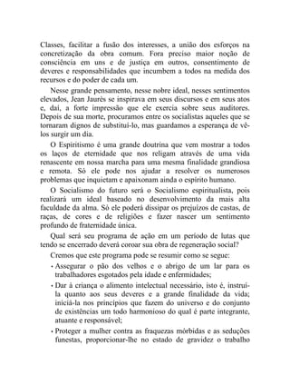 Classes, facilitar a fusão dos interesses, a união dos esforços na 
concretização da obra comum. Fora preciso maior noção de 
consciência em uns e de justiça em outros, consentimento de 
deveres e responsabilidades que incumbem a todos na medida dos 
recursos e do poder de cada um. 
Nesse grande pensamento, nesse nobre ideal, nesses sentimentos 
elevados, Jean Jaurès se inspirava em seus discursos e em seus atos 
e, daí, a forte impressão que ele exercia sobre seus auditores. 
Depois de sua morte, procuramos entre os socialistas aqueles que se 
tornaram dignos de substituí-lo, mas guardamos a esperança de vê-los 
surgir um dia. 
O Espiritismo é uma grande doutrina que vem mostrar a todos 
os laços de eternidade que nos religam através de uma vida 
renascente em nossa marcha para uma mesma finalidade grandiosa 
e remota. Só ele pode nos ajudar a resolver os numerosos 
problemas que inquietam e apaixonam ainda o espírito humano. 
O Socialismo do futuro será o Socialismo espiritualista, pois 
realizará um ideal baseado no desenvolvimento da mais alta 
faculdade da alma. Só ele poderá dissipar os prejuízos de castas, de 
raças, de cores e de religiões e fazer nascer um sentimento 
profundo de fraternidade única. 
Qual será seu programa de ação em um período de lutas que 
tendo se encerrado deverá coroar sua obra de regeneração social? 
Cremos que este programa pode se resumir como se segue: 
• Assegurar o pão dos velhos e o abrigo de um lar para os 
trabalhadores esgotados pela idade e enfermidades; 
• Dar à criança o alimento intelectual necessário, isto é, instruí-la 
quanto aos seus deveres e a grande finalidade da vida; 
iniciá-la nos princípios que fazem do universo e do conjunto 
de existências um todo harmonioso do qual é parte integrante, 
atuante e responsável; 
• Proteger a mulher contra as fraquezas mórbidas e as seduções 
funestas, proporcionar-lhe no estado de gravidez o trabalho 
 