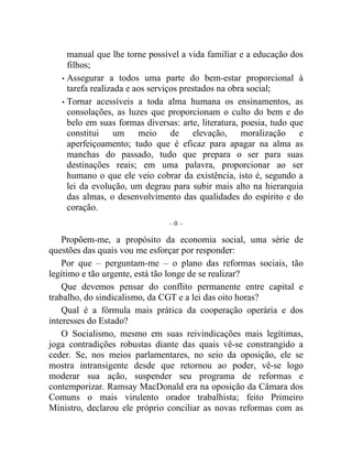 manual que lhe torne possível a vida familiar e a educação dos 
filhos; 
• Assegurar a todos uma parte do bem-estar proporcional à 
tarefa realizada e aos serviços prestados na obra social; 
• Tornar acessíveis a toda alma humana os ensinamentos, as 
consolações, as luzes que proporcionam o culto do bem e do 
belo em suas formas diversas: arte, literatura, poesia, tudo que 
constitui um meio de elevação, moralização e 
aperfeiçoamento; tudo que é eficaz para apagar na alma as 
manchas do passado, tudo que prepara o ser para suas 
destinações reais; em uma palavra, proporcionar ao ser 
humano o que ele veio cobrar da existência, isto é, segundo a 
lei da evolução, um degrau para subir mais alto na hierarquia 
das almas, o desenvolvimento das qualidades do espírito e do 
coração. 
– 0 – 
Propõem-me, a propósito da economia social, uma série de 
questões das quais vou me esforçar por responder: 
Por que – perguntam-me – o plano das reformas sociais, tão 
legítimo e tão urgente, está tão longe de se realizar? 
Que devemos pensar do conflito permanente entre capital e 
trabalho, do sindicalismo, da CGT e a lei das oito horas? 
Qual é a fórmula mais prática da cooperação operária e dos 
interesses do Estado? 
O Socialismo, mesmo em suas reivindicações mais legítimas, 
joga contradições robustas diante das quais vê-se constrangido a 
ceder. Se, nos meios parlamentares, no seio da oposição, ele se 
mostra intransigente desde que retornou ao poder, vê-se logo 
moderar sua ação, suspender seu programa de reformas e 
contemporizar. Ramsay MacDonald era na oposição da Câmara dos 
Comuns o mais virulento orador trabalhista; feito Primeiro 
Ministro, declarou ele próprio conciliar as novas reformas com as 
 