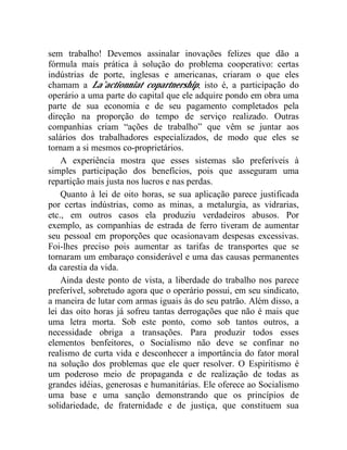 sem trabalho! Devemos assinalar inovações felizes que dão a 
fórmula mais prática à solução do problema cooperativo: certas 
indústrias de porte, inglesas e americanas, criaram o que eles 
chamam a La’actionniat copartnership, isto é, a participação do 
operário a uma parte do capital que ele adquire pondo em obra uma 
parte de sua economia e de seu pagamento completados pela 
direção na proporção do tempo de serviço realizado. Outras 
companhias criam “ações de trabalho” que vêm se juntar aos 
salários dos trabalhadores especializados, de modo que eles se 
tornam a si mesmos co-proprietários. 
A experiência mostra que esses sistemas são preferíveis à 
simples participação dos benefícios, pois que asseguram uma 
repartição mais justa nos lucros e nas perdas. 
Quanto à lei de oito horas, se sua aplicação parece justificada 
por certas indústrias, como as minas, a metalurgia, as vidrarias, 
etc., em outros casos ela produziu verdadeiros abusos. Por 
exemplo, as companhias de estrada de ferro tiveram de aumentar 
seu pessoal em proporções que ocasionavam despesas excessivas. 
Foi-lhes preciso pois aumentar as tarifas de transportes que se 
tornaram um embaraço considerável e uma das causas permanentes 
da carestia da vida. 
Ainda deste ponto de vista, a liberdade do trabalho nos parece 
preferível, sobretudo agora que o operário possui, em seu sindicato, 
a maneira de lutar com armas iguais às do seu patrão. Além disso, a 
lei das oito horas já sofreu tantas derrogações que não é mais que 
uma letra morta. Sob este ponto, como sob tantos outros, a 
necessidade obriga a transações. Para produzir todos esses 
elementos benfeitores, o Socialismo não deve se confinar no 
realismo de curta vida e desconhecer a importância do fator moral 
na solução dos problemas que ele quer resolver. O Espiritismo é 
um poderoso meio de propaganda e de realização de todas as 
grandes idéias, generosas e humanitárias. Ele oferece ao Socialismo 
uma base e uma sanção demonstrando que os princípios de 
solidariedade, de fraternidade e de justiça, que constituem sua 
 