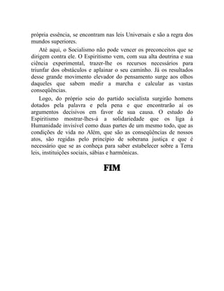 própria essência, se encontram nas leis Universais e são a regra dos 
mundos superiores. 
Até aqui, o Socialismo não pode vencer os preconceitos que se 
dirigem contra ele. O Espiritismo vem, com sua alta doutrina e sua 
ciência experimental, trazer-lhe os recursos necessários para 
triunfar dos obstáculos e aplainar o seu caminho. Já os resultados 
desse grande movimento elevador do pensamento surge aos olhos 
daqueles que sabem medir a marcha e calcular as vastas 
conseqüências. 
Logo, do próprio seio do partido socialista surgirão homens 
dotados pela palavra e pela pena e que encontrarão aí os 
argumentos decisivos em favor de sua causa. O estudo do 
Espiritismo mostrar-lhes-á a solidariedade que os liga à 
Humanidade invisível como duas partes de um mesmo todo, que as 
condições de vida no Além, que são as conseqüências de nossos 
atos, são regidas pelo princípio de soberana justiça e que é 
necessário que se as conheça para saber estabelecer sobre a Terra 
leis, instituições sociais, sábias e harmônicas. 
FIM 
 