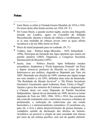 Notas: 
1 Léon Denis se refere à I Grande Guerra Mundial, de 1914 a 1918. 
Os textos desta obra foram escritos em 1924. (N. T.) 
2 Sir Conan Doyle, o grande escritor inglês, mostra uma fotografia 
tomada em Londres, agora no Cenotáfio do Soldado 
Desconhecido, durante o minuto de silêncio e recolhimento. Vê-se 
aí uma multidão de cabeças jovens entre as quais afirma 
reconhecer a de seu filho morto no front. 
3 Disco de metal preparado para ser cunhado. (N. T.) 
4 Volders, Jean – Político belga (Bruxelas – 1855, Schaerbeek – 
1896). Participou da formação das ligas operárias que reuniu em 
partido operário (1885). Organizou o Congresso Socialista 
Internacional de Bruxelas (1891). 
5 Jaurès, Jean – Político francês. Após brilhantes estudos 
secundários, freqüentou a “École Superieure Normale” em Paris 
e depois tornou-se professor de filosofia no Liceu de Albi. 
Interessou-se por política, elegendo-se Deputado por Tarn em 
1885. Derrotado nas eleições de 1889, retornou por algum tempo 
aos seus estudos e, em 1891, defendeu duas teses de doutorado: 
“Da Realidade do Mundo Invisível” e “De Primis Socialismi 
Germanici Lineamentis apud Lutherum, Kant, Fichte et Hegel”. 
Apoiou a greve dos mineiros de Carmaux e estes o elegeram para 
a Câmara, desta vez como Deputado do Partido Socialista 
Independente. Apesar de ser derrotado em 1898, deveria se tornar 
deputado de Tarn em 1902, 1906, 1910 e 1914. Seu socialismo 
não coincide exatamente com o marxismo; recusava a ditadura do 
proletariado, a realização do coletivismo por um estado 
burocrático e o internacionalismo sistemático. O socialismo era, 
para ele, o livre e pleno desenvolvimento da pessoa humana, o 
verdadeiro sentido da declaração dos direitos do homem. 
Acreditava ser possível a criação de uma sociedade sem classes 
por meio de um esforço pacífico, sem sair do quadro eleitoral. 
 