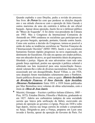 Quando explodiu o caso Dreyfus, pediu a revisão do processo. 
Seu livro As Provas fez com que perdesse as eleições daquele 
ano e sua atitude chocou-se com a oposição de Jules Guesde e 
outros marxistas de uma ala contrária à defesa de um oficial 
burguês. Apesar dessa oposição, Jaurès fez-se o defensor público 
do “Bloco de Esquerda”. E foi eleito vice-presidente da Câmara 
em 1903. Mas o Congresso da Internacional Comunista de 
Amsterdã em 1904 condenou os socialistas que participavam de 
um governo burguês, apoiando, portanto, Guesde contra Jaurès. 
Como este aceitou a decisão do Congresso, tornou-se possível a 
união de todas as tendências socialistas na “Section Française da 
l’Internacionale Ouvrière” (SFIO 1905). Jaurès e seu socialismo 
humanista fizeram rápidos progressos na nova organização, em 
detrimento do Guesdismo. Ele não era apenas um orador político, 
mas um educador do povo, ao qual transmitia ideais de progresso, 
liberdade e justiça. Alguns de seus adversários viam nele uma 
grande força espiritual, porém sua oposição à política colonial e 
sobretudo sua luta incansável para uma reconciliação franco-alemã 
valeram-lhe o ódio de diversos nacionalistas franceses. Foi 
assassinado por um desequilibrado, Raoul Villian, e, em 1924, 
seus despojos foram transladados solenemente para o Panthéon. 
Jaurès publicou diversas obras, entre as quais: História Socialista 
da Revolução Francesa, O Novo Exército, Ação Socialista, 
Discursos Parlamentares. Entre 1931 e 1939 foram publicados 
por Max Bonnafous nove volumes de obras selecionadas, com o 
título de Obras de Jean Jaurès. 
6 Mazzini, Giuseppe – Escritor e político italiano (Gênova, 1805 – 
Piza, 1872). Estudou Direito, Filosofia e Medicina, graduando-se 
em 1827. Aderiu aos carbonários (adeptos de uma sociedade 
secreta que lutava pela unificação da Itália), escrevendo em 
jornais de oposição ao governo e à Igreja. Preso em 1830 e solto 
logo depois, iniciou sua longa carreira de exilado e conspirador 
na Suíça. Dirigindo-se para a França, preparou em Lyon uma 
invasão à Savóia, apesar da oposição do Governo de Paris. Foi 
 