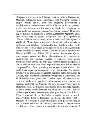 obrigado a refugiar-se na Córsega, onde organizou levantes em 
Módena, sufocados pelos austríacos. Em Marselha fundou o 
grupo “Jovem Itália”, com um programa nacionalista e 
republicano, e casou-se com Judith Sola, viúva de um patriota. 
Após tentar uma revolta fracassada na Sardenha, refugiou-se na 
Suíça onde iniciou o movimento “Jovem na Europa”. Dois anos 
depois fundou na Inglaterra o jornal Apostolado Popular e criou 
uma escola para os jovens refugiados. Em 1848, quando as 
cidades italianas rebelaram-se, Mazzini criou em Milão o jornal A 
Itália do Povo. Após a retomada da cidade pelos austríacos 
juntou-se aos rebeldes comandados por Garibaldi. Foi eleito 
triúnviro em Roma e organizou a resistência na Capital, impondo 
severa disciplina durante meses. Coordenou novos levantes em 
Mântus (1852) e em Milão (1853), ambos fracassados. Quatro 
anos depois entrou na Itália clandestinamente e organizou 
insurreições em Gênova, Livorno e Nápoles. Tem novos 
fracassos e isto abalou seu prestígio. Mazzini tentou conquistar a 
classe italiana para seus ideais republicanos, mas foi incapaz de 
compreendê-la. Para seu desgosto o operariado dividiu sua 
preferência entre os anarquistas e os socialistas. Ao mesmo 
tempo, viu-se considerado elemento perigoso pelos partidários de 
Cavour, pois era demasiadamente republicano e democrata. Em 
1858 fundou novo jornal em Londres, que, não obstante seu 
crescente isolamento político, tinha acesso surpreendente aos 
segredos diplomáticos. Mazzini não quis se comprometer com os 
princípios e atos de Cavour, sustentando que a unidade nacional 
da Itália estava sendo imposta aos cidadãos. Mas em 1860 foi 
utilizado por Cavour como espantalho, para forçar Napoleão II e 
Vitor Emmanuel II, da Sardenha, a aceitarem sua revolução 
conservadora. Com a formação do Reino da Itália (1861), 
Mazzini foi obrigado a viver em seu país com passaporte inglês 
sob o nome falso de Dr. Brown; continuou a pregar idéias 
republicanas. Seus trabalhos somam 48 volumes, divididos em 3 
 