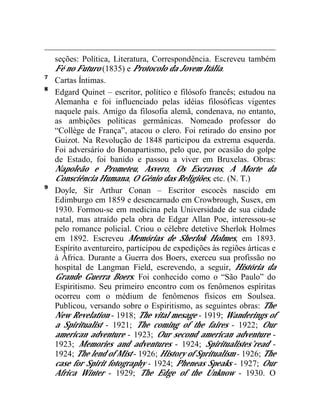 seções: Política, Literatura, Correspondência. Escreveu também 
Fé no Futuro (1835) e Protocolo da Jovem Itália. 
7 Cartas Íntimas. 
8 Edgard Quinet – escritor, político e filósofo francês; estudou na 
Alemanha e foi influenciado pelas idéias filosóficas vigentes 
naquele país. Amigo da filosofia alemã, condenava, no entanto, 
as ambições políticas germânicas. Nomeado professor do 
“Collège de França”, atacou o clero. Foi retirado do ensino por 
Guizot. Na Revolução de 1848 participou da extrema esquerda. 
Foi adversário do Bonapartismo, pelo que, por ocasião do golpe 
de Estado, foi banido e passou a viver em Bruxelas. Obras: 
Napoleão e Prometeu, Asvero, Os Escravos, A Morte da 
Consciência Humana, O Gênio das Religiões, etc. (N. T.) 
9 Doyle, Sir Arthur Conan – Escritor escocês nascido em 
Edimburgo em 1859 e desencarnado em Crowbrough, Susex, em 
1930. Formou-se em medicina pela Universidade de sua cidade 
natal, mas atraído pela obra de Edgar Allan Poe, interessou-se 
pelo romance policial. Criou o célebre detetive Sherlok Holmes 
em 1892. Escreveu Memórias de Sherlok Holmes, em 1893. 
Espírito aventureiro, participou de expedições às regiões árticas e 
à África. Durante a Guerra dos Boers, exerceu sua profissão no 
hospital de Langman Field, escrevendo, a seguir, História da 
Grande Guerra Boers. Foi conhecido como o “São Paulo” do 
Espiritismo. Seu primeiro encontro com os fenômenos espíritas 
ocorreu com o médium de fenômenos físicos em Soulsea. 
Publicou, versando sobre o Espiritismo, as seguintes obras: The 
New Revelation - 1918; The vital mesage - 1919; Wanderings of 
a Spiritualist - 1921; The coming of the faires - 1922; Our 
american adventure - 1923; Our second american adventure - 
1923; Memories and adventures - 1924; Spiritualistes’read - 
1924; The lend of Mist - 1926; History of Spritualism - 1926; The 
case for Spirit fotography - 1924; Pheneas Speaks - 1927; Our 
Africa Winter - 1929; The Edge of the Unknow - 1930. O 
 