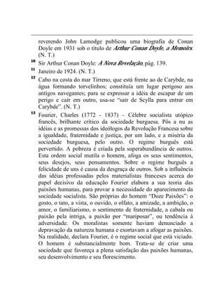 reverendo John Lamodge publicou uma biografia de Conan 
Doyle em 1931 sob o título de Arthur Conan Doyle, a Memoirs. 
(N. T.) 
10 Sir Arthur Conan Doyle: A Nova Revelação, pág. 139. 
11 Janeiro de 1924. (N. T.) 
12 Cabo na costa do mar Tirreno, que está frente ao de Carybde, na 
água formando torvelinhos; constituía um lugar perigoso aos 
antigos navegantes; para se expressar a idéia de escapar de um 
perigo e cair em outro, usa-se “sair de Scylla para entrar em 
Carybde”. (N. T.) 
13 Fourier, Charles (1772 - 1837) – Célebre socialista utópico 
francês, brilhante crítico da sociedade burguesa. Pôs a nu as 
idéias e as promessas dos ideólogos da Revolução Francesa sobre 
a igualdade, fraternidade e justiça, por um lado, e a miséria da 
sociedade burguesa, pelo outro. O regime burguês está 
pervertido. A pobreza é criada pela superabundância de outros. 
Esta ordem social mutila o homem, afoga os seus sentimentos, 
seus desejos, seus pensamentos. Sobre o regime burguês a 
felicidade de uns é causa da desgraça de outros. Sob a influência 
das idéias professadas pelos materialistas franceses acerca do 
papel decisivo da educação Fourier elabora a sua teoria das 
paixões humanas, para provar a necessidade do aparecimento da 
sociedade socialista. São próprias do homem “Doze Paixões”: o 
gosto, o tato, a vista, o ouvido, o olfato, a amizade, a ambição, o 
amor, o familiarismo, o sentimento de fraternidade, a cabala ou 
paixão pela intriga, a paixão por “mariposar”, ou tendência à 
adversidade. Os moralistas somente haviam denunciado a 
depravação da natureza humana e exortavam a afogar as paixões. 
Na realidade, declara Fourier, é o regime social que está viciado. 
O homem é substancialmente bom. Trata-se de criar uma 
sociedade que favoreça a plena satisfação das paixões humanas, 
seu desenvolvimento e seu florescimento. 
 