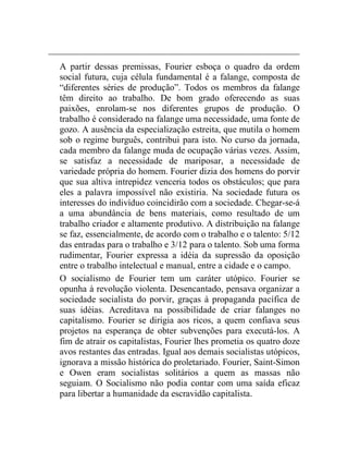 A partir dessas premissas, Fourier esboça o quadro da ordem 
social futura, cuja célula fundamental é a falange, composta de 
“diferentes séries de produção”. Todos os membros da falange 
têm direito ao trabalho. De bom grado oferecendo as suas 
paixões, enrolam-se nos diferentes grupos de produção. O 
trabalho é considerado na falange uma necessidade, uma fonte de 
gozo. A ausência da especialização estreita, que mutila o homem 
sob o regime burguês, contribui para isto. No curso da jornada, 
cada membro da falange muda de ocupação várias vezes. Assim, 
se satisfaz a necessidade de mariposar, a necessidade de 
variedade própria do homem. Fourier dizia dos homens do porvir 
que sua altiva intrepidez venceria todos os obstáculos; que para 
eles a palavra impossível não existiria. Na sociedade futura os 
interesses do indivíduo coincidirão com a sociedade. Chegar-se-á 
a uma abundância de bens materiais, como resultado de um 
trabalho criador e altamente produtivo. A distribuição na falange 
se faz, essencialmente, de acordo com o trabalho e o talento: 5/12 
das entradas para o trabalho e 3/12 para o talento. Sob uma forma 
rudimentar, Fourier expressa a idéia da supressão da oposição 
entre o trabalho intelectual e manual, entre a cidade e o campo. 
O socialismo de Fourier tem um caráter utópico. Fourier se 
opunha à revolução violenta. Desencantado, pensava organizar a 
sociedade socialista do porvir, graças à propaganda pacífica de 
suas idéias. Acreditava na possibilidade de criar falanges no 
capitalismo. Fourier se dirigia aos ricos, a quem confiava seus 
projetos na esperança de obter subvenções para executá-los. A 
fim de atrair os capitalistas, Fourier lhes prometia os quatro doze 
avos restantes das entradas. Igual aos demais socialistas utópicos, 
ignorava a missão histórica do proletariado. Fourier, Saint-Simon 
e Owen eram socialistas solitários a quem as massas não 
seguiam. O Socialismo não podia contar com uma saída eficaz 
para libertar a humanidade da escravidão capitalista. 
 