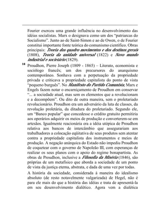 Fourier exerceu uma grande influência no desenvolvimento das 
idéias socialistas. Marx o designava como um dos “patriarcas do 
Socialismo”. Junto ao de Saint-Simon e ao de Owen, o de Fourier 
constitui importante fonte teórica do comunismo científico. Obras 
principais: Teoria dos quadro movimentos e dos destinos gerais 
(1808), Teoria da unidade universal (1822) e Novo mundo 
industrial e societário (1829). 
14 Proudhon, Pierre Joseph (1809 - 1865) – Literato, economista e 
sociólogo francês; um dos precursores do anarquismo 
contemporâneo. Sonhava com a perpetuação da propriedade 
privada e criticava a propriedade capitalista do ponto de vista 
“pequeno burguês”. No Manifesto do Partido Comunista, Marx e 
Engels fazem notar o encarniçamento de Proudhon em conservar 
“... a sociedade atual, mas sem os elementos que a revolucionam 
e a decompõem”. Ou dito de outra maneira, sem o proletariado 
revolucionário. Proudhon era um adversário da luta de classes, da 
revolução proletária, da ditadura do proletariado. Segundo ele, 
um “Banco popular” que concedesse o crédito gratuito permitiria 
aos operários adquirir os meios de produção e converterem-se em 
artesãos. Igualmente reacionária era a idéia utópica de Proudhon 
relativa aos bancos de intercâmbio que assegurariam aos 
trabalhadores a colocação eqüitativa de seus produtos sem atentar 
contra a propriedade capitalista dos instrumentos e meios de 
produção. A negação anárquica do Estado não impediu Proudhon 
de coquetear com o governo de Napoleão III, com esperanças de 
realizar os seus planos com o apoio do regime bonapartista. As 
obras de Proudhon, inclusive a Filosofia da Miséria (1846), são 
próprias de um metafísico que aborda a sociedade de um ponto 
de vista da justiça eterna, abstrata, e dada de uma vez por todas. 
A história da sociedade, considerada à maneira do idealismo 
absoluto (de resto notavelmente vulgarizada) de Hegel, não é 
para ele mais do que a história das idéias e trata de apresentá-la 
em seu desenvolvimento dialético. Agora vem a dialética 
 