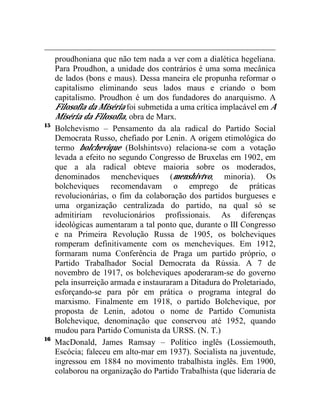 proudhoniana que não tem nada a ver com a dialética hegeliana. 
Para Proudhon, a unidade dos contrários é uma soma mecânica 
de lados (bons e maus). Dessa maneira ele propunha reformar o 
capitalismo eliminando seus lados maus e criando o bom 
capitalismo. Proudhon é um dos fundadores do anarquismo. A 
Filosofia da Miséria foi submetida a uma crítica implacável em A 
Miséria da Filosofia, obra de Marx. 
15 Bolchevismo – Pensamento da ala radical do Partido Social 
Democrata Russo, chefiado por Lenin. A origem etimológica do 
termo bolchevique (Bolshintsvo) relaciona-se com a votação 
levada a efeito no segundo Congresso de Bruxelas em 1902, em 
que a ala radical obteve maioria sobre os moderados, 
denominados mencheviques (menshivtvo, minoria). Os 
bolcheviques recomendavam o emprego de práticas 
revolucionárias, o fim da colaboração dos partidos burgueses e 
uma organização centralizada do partido, na qual só se 
admitiriam revolucionários profissionais. As diferenças 
ideológicas aumentaram a tal ponto que, durante o III Congresso 
e na Primeira Revolução Russa de 1905, os bolcheviques 
romperam definitivamente com os mencheviques. Em 1912, 
formaram numa Conferência de Praga um partido próprio, o 
Partido Trabalhador Social Democrata da Rússia. A 7 de 
novembro de 1917, os bolcheviques apoderaram-se do governo 
pela insurreição armada e instauraram a Ditadura do Proletariado, 
esforçando-se para pôr em prática o programa integral do 
marxismo. Finalmente em 1918, o partido Bolchevique, por 
proposta de Lenin, adotou o nome de Partido Comunista 
Bolchevique, denominação que conservou até 1952, quando 
mudou para Partido Comunista da URSS. (N. T.) 
16 MacDonald, James Ramsay – Político inglês (Lossiemouth, 
Escócia; faleceu em alto-mar em 1937). Socialista na juventude, 
ingressou em 1884 no movimento trabalhista inglês. Em 1900, 
colaborou na organização do Partido Trabalhista (que lideraria de 
 
