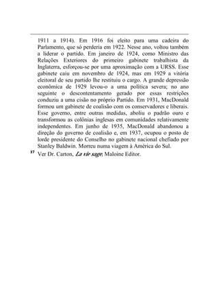 1911 a 1914). Em 1916 foi eleito para uma cadeira do 
Parlamento, que só perderia em 1922. Nesse ano, voltou também 
a liderar o partido. Em janeiro de 1924, como Ministro das 
Relações Exteriores do primeiro gabinete trabalhista da 
Inglaterra, esforçou-se por uma aproximação com a URSS. Esse 
gabinete caiu em novembro de 1924, mas em 1929 a vitória 
eleitoral de seu partido lhe restituiu o cargo. A grande depressão 
econômica de 1929 levou-o a uma política severa; no ano 
seguinte o descontentamento gerado por essas restrições 
conduziu a uma cisão no próprio Partido. Em 1931, MacDonald 
formou um gabinete de coalisão com os conservadores e liberais. 
Esse governo, entre outras medidas, aboliu o padrão ouro e 
transformou as colônias inglesas em comunidades relativamente 
independentes. Em junho de 1935, MacDonald abandonou a 
direção do governo de coalisão e, em 1937, ocupou o posto de 
lorde presidente do Conselho no gabinete nacional chefiado por 
Stanley Baldwin. Morreu numa viagem à América do Sul. 
17 Ver Dr. Carton, La vie sage, Maloine Editor. 
