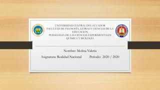 UNIVERSIDAD CENTRAL DEL ECUADOR
FACULTAD DE FILOSOFÍA, LETRAS Y CIENCIAS DE LA
EDUCACIÓN
PEDAGOGÍA DE LAS CIENCIAS EXPERIMENTALES
QUÍMICA Y BIOLOGÍA
Nombre: Molina Valeria
Asignatura: Realidad Nacional Periodo: 2020 / 2020
 