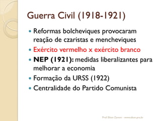 Guerra Civil (1918-1921) 
Reformas bolcheviques provocaram reação de czaristas e mencheviques 
Exército vermelho x exército branco 
NEP (1921): medidas liberalizantes para melhorar a economia 
Formação da URSS (1922) 
Centralidade do Partido Comunista 
Prof. Elton Zanoni - www.elton.pro.br  